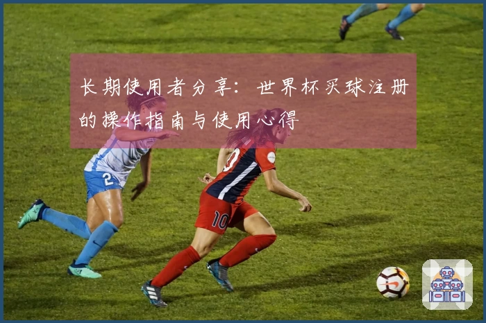 长期使用者分享：世界杯买球注册的操作指南与使用心得