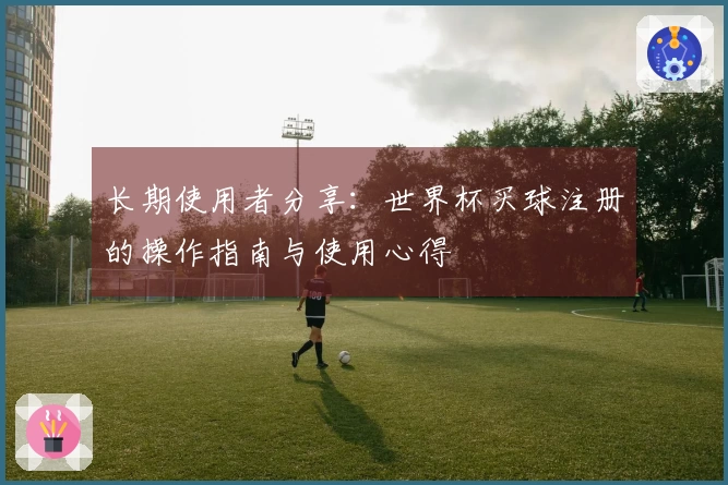 长期使用者分享：世界杯买球注册的操作指南与使用心得
